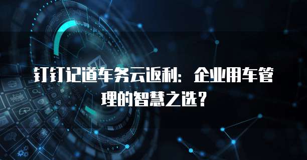 钉钉记道车务云返利:企业用车管理的智慧之选?
