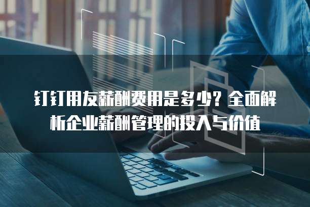 钉钉用友薪酬费用是多少?全面解析企业薪酬管理的投入与价值