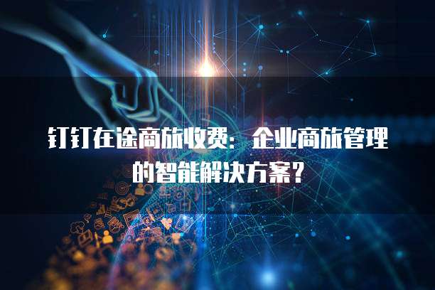 钉钉在途商旅收费:企业商旅管理的智能解决方案?