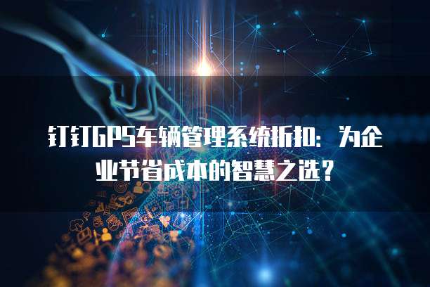 钉钉GPS车辆管理系统折扣:为企业节省成本的智慧之选?