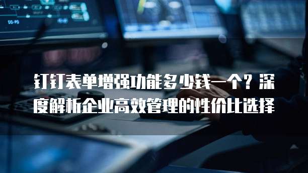 钉钉表单增强功能多少钱一个?深度解析企业高效管理的性价比选择