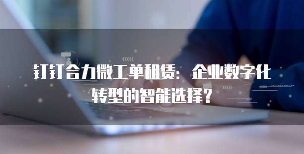 钉钉合力微工单租赁：企业数字化转型的智能选择？