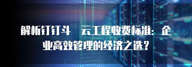 解析钉钉斗栱云工程收费标准：企业高效管理的经济之选？