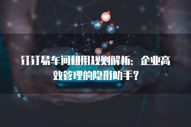 钉钉易车间租用规则解析:企业高效管理的隐形助手?