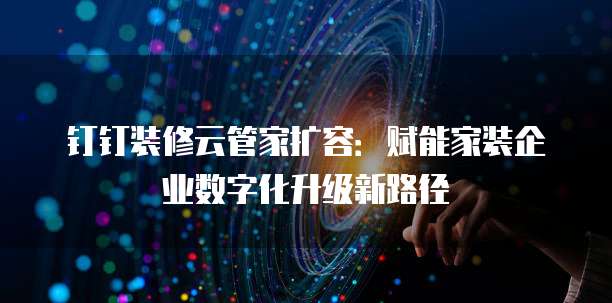 钉钉装修云管家扩容:赋能家装企业数字化升级新路径
