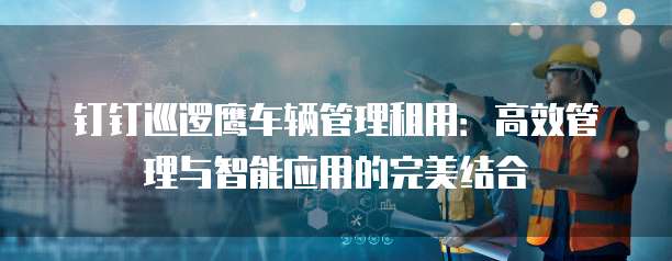 钉钉巡逻鹰车辆管理租用：高效管理与智能应用的完美结合