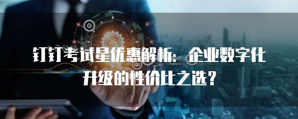 钉钉考试星优惠解析:企业数字化升级的性价比之选?