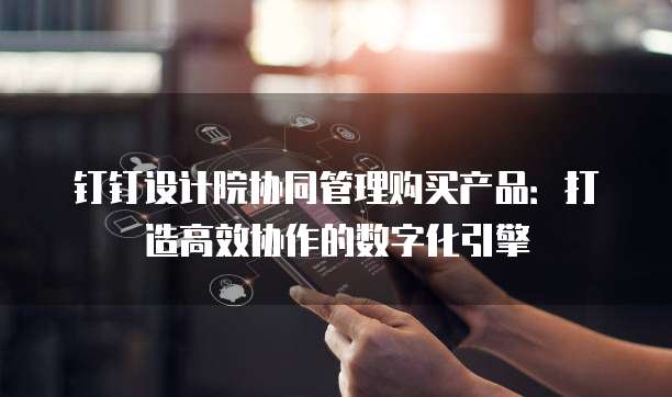 钉钉设计院协同管理购买产品:打造高效协作的数字化引擎
