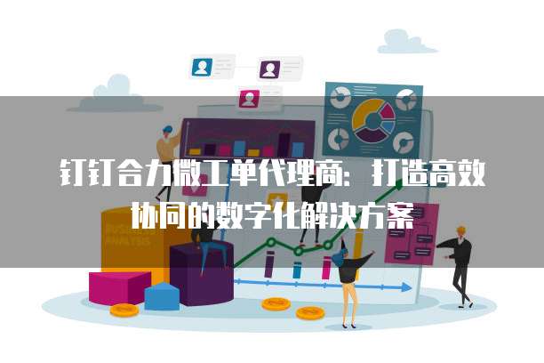 钉钉合力微工单代理商:打造高效协同的数字化解决方案