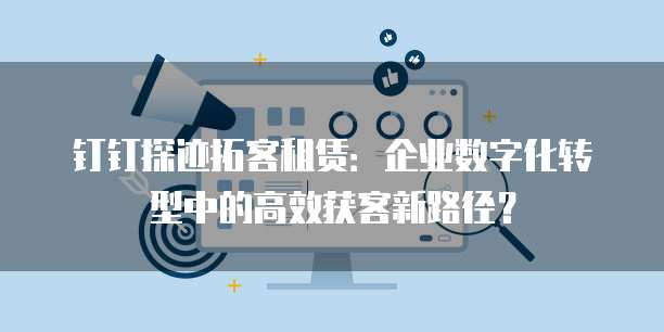 钉钉探迹拓客租赁:企业数字化转型中的高效获客新路径?