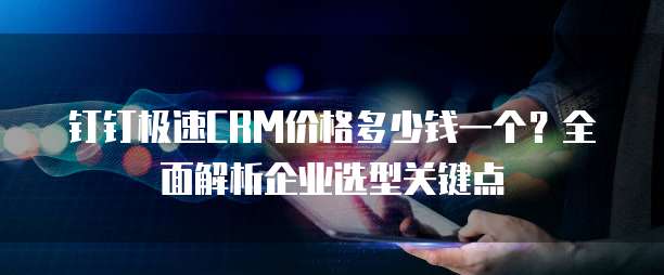 钉钉极速CRM价格多少钱一个？全面解析企业选型关键点