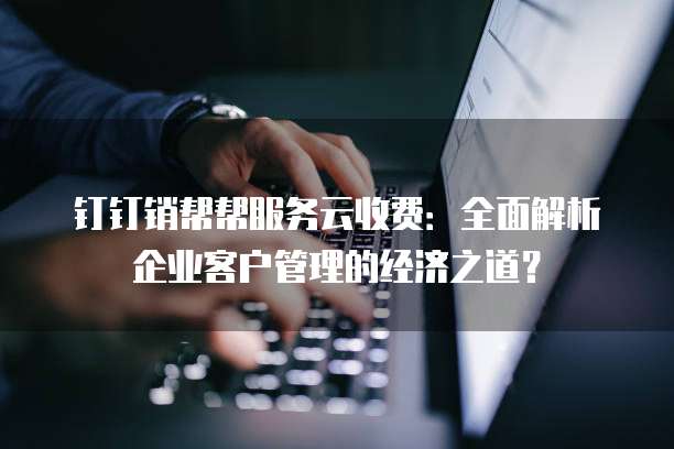 钉钉销帮帮服务云收费:全面解析企业客户管理的经济之道?