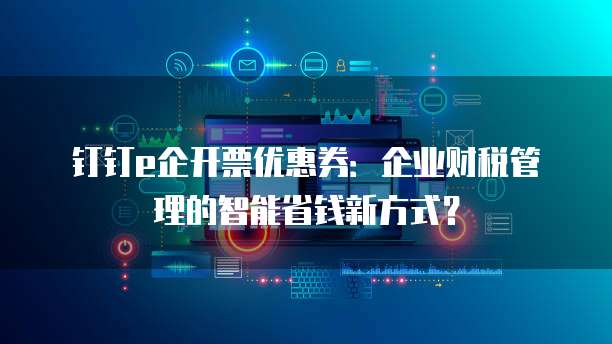 钉钉e企开票优惠券:企业财税管理的智能省钱新方式?