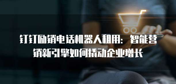 钉钉励销电话机器人租用：智能营销新引擎如何撬动企业增长