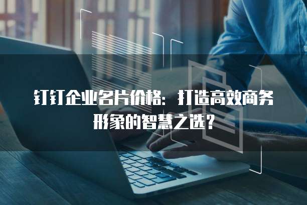 钉钉企业名片价格:打造高效商务形象的智慧之选?