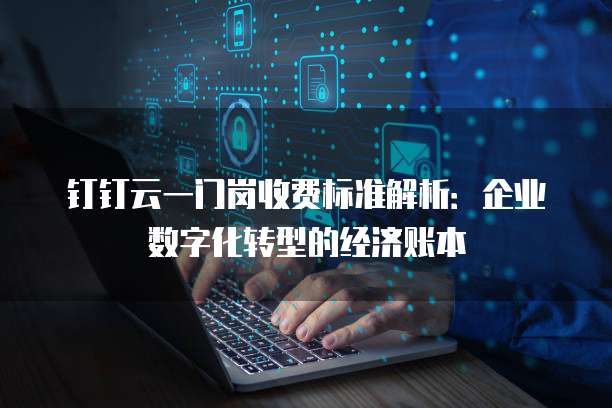 钉钉云一门岗收费标准解析:企业数字化转型的经济账本
