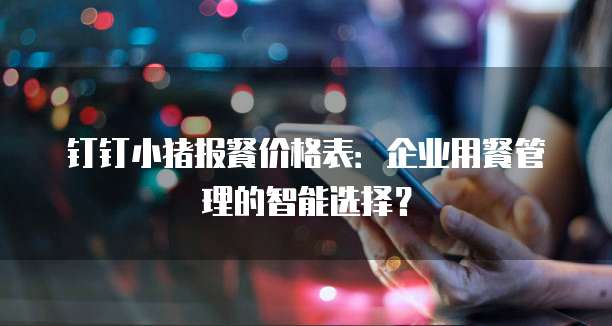 钉钉小猪报餐价格表:企业用餐管理的智能选择?