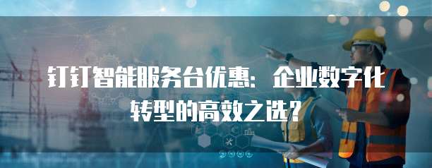 钉钉智能服务台优惠:企业数字化转型的高效之选?