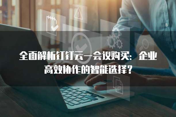 全面解析钉钉云一会议购买：企业高效协作的智能选择？