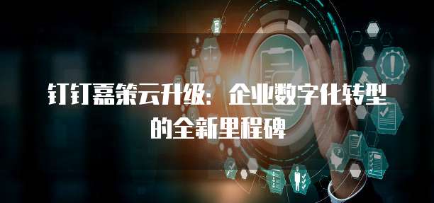 钉钉嘉策云升级:企业数字化转型的全新里程碑