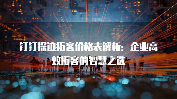 钉钉探迹拓客价格表解析:企业高效拓客的智慧之选
