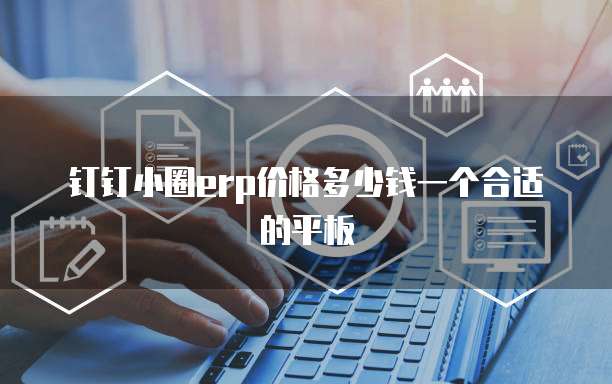 钉钉小圈erp价格多少钱一个合适的平板