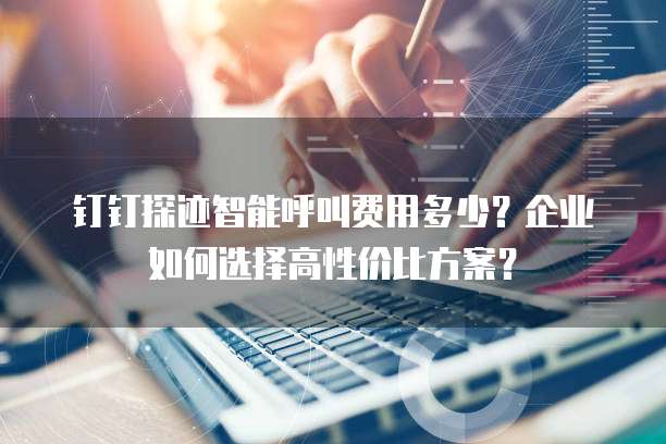 钉钉探迹智能呼叫费用多少?企业如何选择高性价比方案?