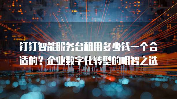 钉钉智能服务台租用多少钱一个合适的?企业数字化转型的明智之选