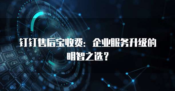 钉钉售后宝收费:企业服务升级的明智之选?