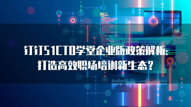 钉钉51CTO学堂企业版政策解析:打造高效职场培训新生态?