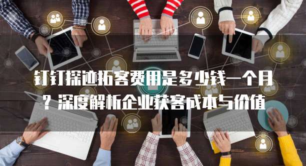 钉钉探迹拓客费用是多少钱一个月?深度解析企业获客成本与价值