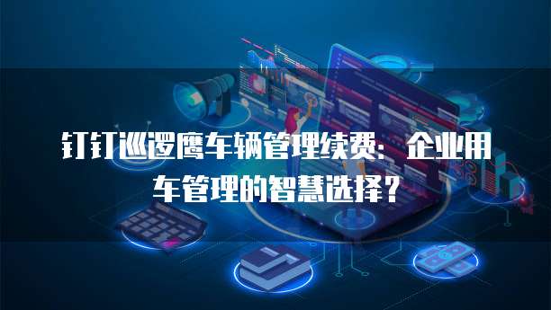 钉钉巡逻鹰车辆管理续费:企业用车管理的智慧选择?