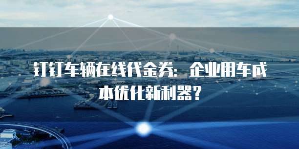 钉钉车辆在线代金券:企业用车成本优化新利器?