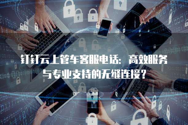 钉钉云上管车客服电话:高效服务与专业支持的无缝连接?