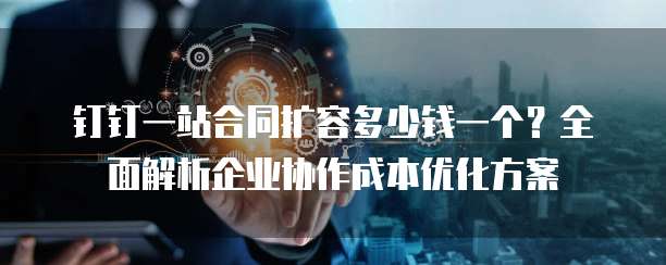 钉钉一站合同扩容多少钱一个?全面解析企业协作成本优化方案