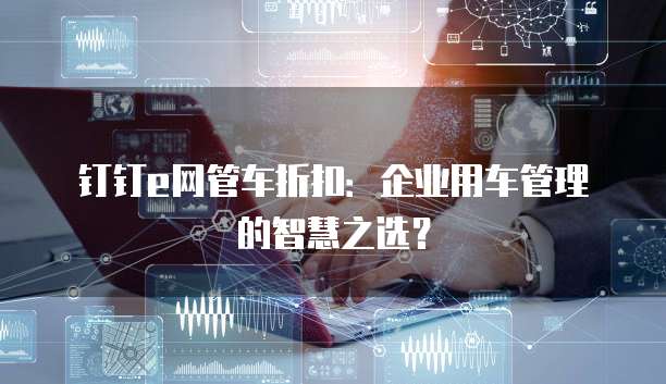 钉钉e网管车折扣:企业用车管理的智慧之选?