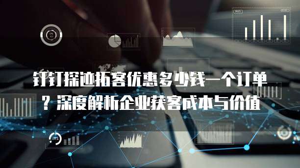 钉钉探迹拓客优惠多少钱一个订单?深度解析企业获客成本与价值