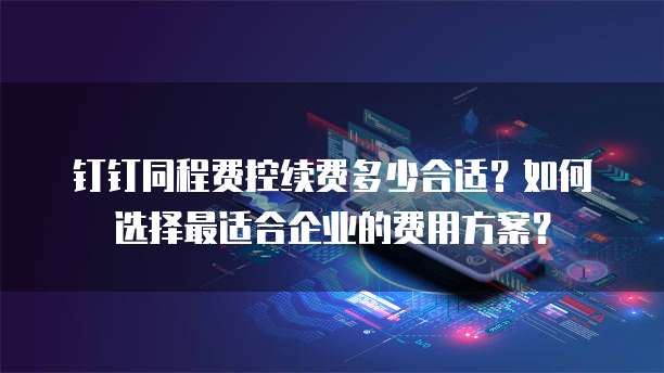 钉钉同程费控续费多少合适？如何选择最适合企业的费用方案？