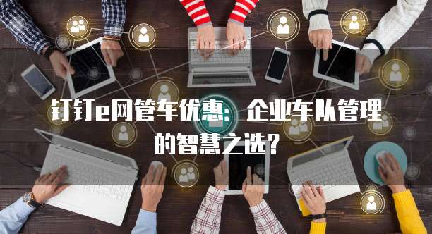 钉钉e网管车优惠:企业车队管理的智慧之选?