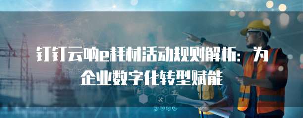 钉钉云呐e耗材活动规则解析:为企业数字化转型赋能
