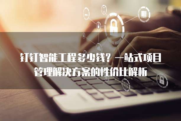 钉钉智能工程多少钱?一站式项目管理解决方案的性价比解析