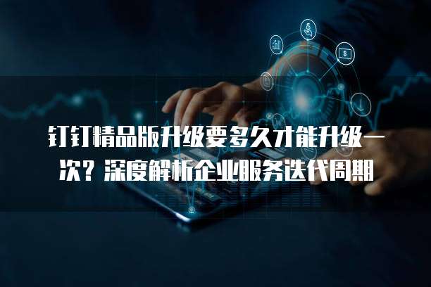 钉钉精品版升级要多久才能升级一次?深度解析企业服务迭代周期