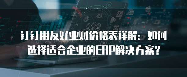 钉钉用友好业财价格表详解:如何选择适合企业的ERP解决方案?