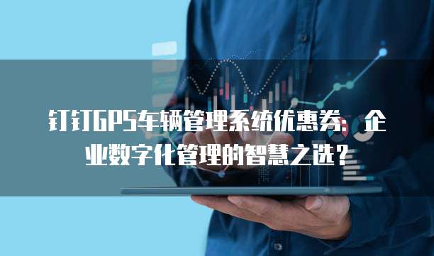 钉钉GPS车辆管理系统优惠券:企业数字化管理的智慧之选?