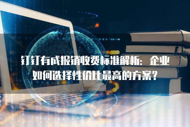 钉钉有成报销收费标准解析：企业如何选择性价比最高的方案？