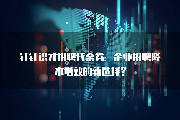 钉钉识才招聘代金券：企业招聘降本增效的新选择？
