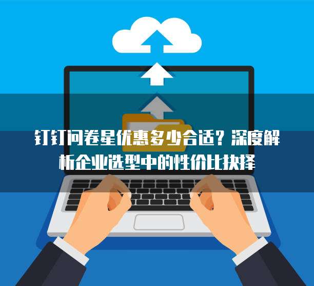 钉钉问卷星优惠多少合适?深度解析企业选型中的性价比抉择