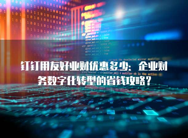 钉钉用友好业财优惠多少:企业财务数字化转型的省钱攻略?