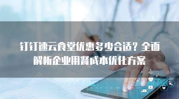钉钉速云食堂优惠多少合适?全面解析企业用餐成本优化方案