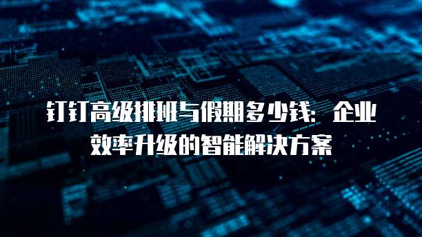 钉钉高级排班与假期多少钱:企业效率升级的智能解决方案